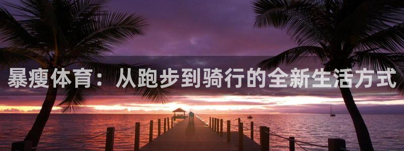 bbin视讯游戏平台：暴瘦体育：从跑步到骑行的全新生活方式